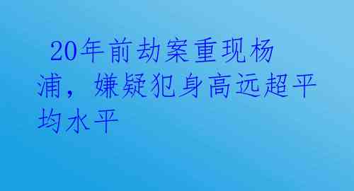  20年前劫案重现杨浦，嫌疑犯身高远超平均水平