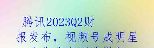  腾讯2023Q2财报发布，视频号成明星，广告业务领跑增长