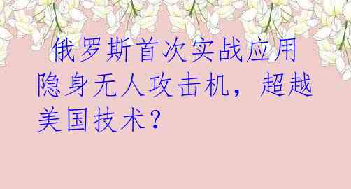  俄罗斯首次实战应用隐身无人攻击机，超越美国技术？