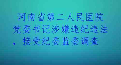  河南省第二人民医院党委书记涉嫌违纪违法，接受纪委监委调查