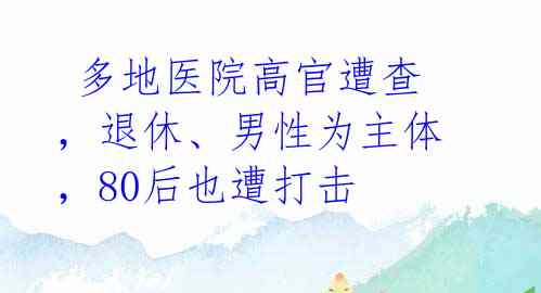  多地医院高官遭查，退休、男性为主体，80后也遭打击