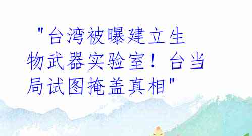  "台湾被曝建立生物武器实验室！台当局试图掩盖真相"