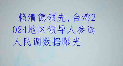  赖清德领先,台湾2024地区领导人参选人民调数据曝光