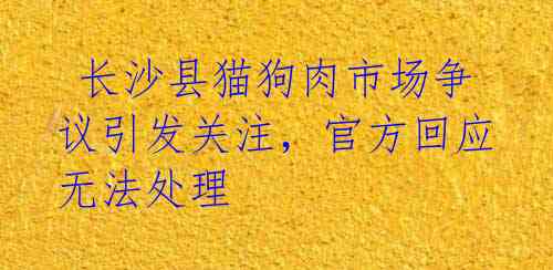  长沙县猫狗肉市场争议引发关注，官方回应无法处理