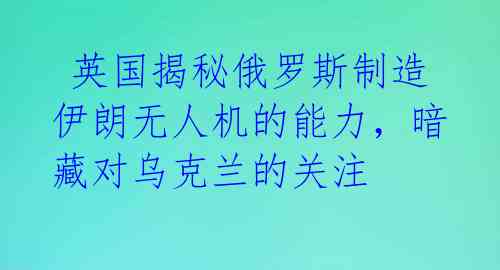  英国揭秘俄罗斯制造伊朗无人机的能力，暗藏对乌克兰的关注