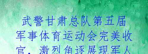  武警甘肃总队第五届军事体育运动会完美收官，激烈角逐展现军人士气！