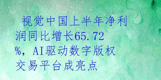  视觉中国上半年净利润同比增长65.72%，AI驱动数字版权交易平台成亮点