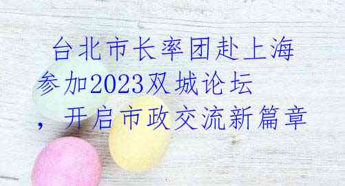  台北市长率团赴上海参加2023双城论坛，开启市政交流新篇章