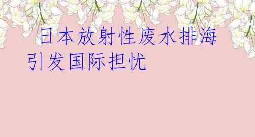  日本放射性废水排海引发国际担忧