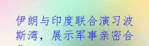 伊朗与印度联合演习波斯湾，展示军事亲密合作