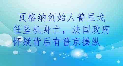  瓦格纳创始人普里戈任坠机身亡，法国政府怀疑背后有普京操纵