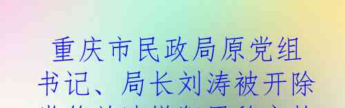  重庆市民政局原党组书记、局长刘涛被开除党籍并涉嫌犯罪移交检察机关审查起诉