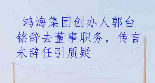  鸿海集团创办人郭台铭辞去董事职务，传言未辞任引质疑