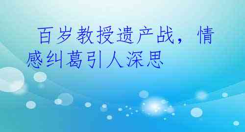  百岁教授遗产战，情感纠葛引人深思