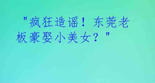  "疯狂造谣！东莞老板豪娶小美女？"