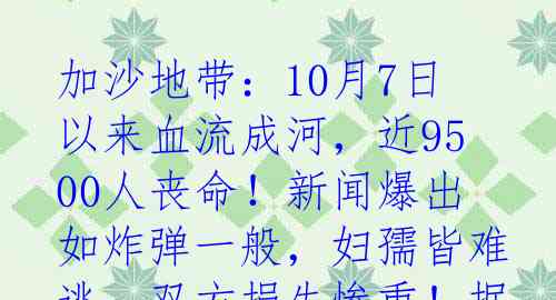 加沙地带：10月7日以来血流成河，近9500人丧命！新闻爆出如炸弹一般，妇孺皆难逃，双方损失惨重！据卫生部门报道，加沙地