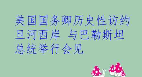 美国国务卿历史性访约旦河西岸 与巴勒斯坦总统举行会见