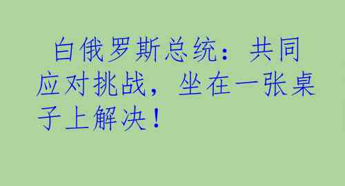  白俄罗斯总统：共同应对挑战，坐在一张桌子上解决！