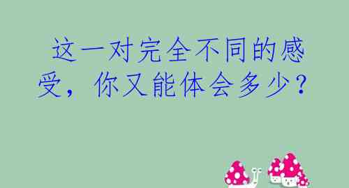  这一对完全不同的感受，你又能体会多少？