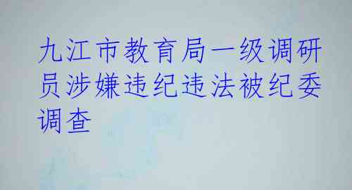 九江市教育局一级调研员涉嫌违纪违法被纪委调查