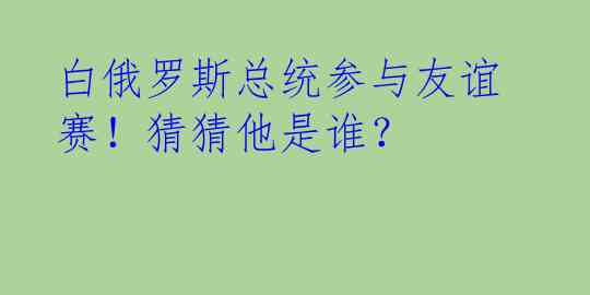 白俄罗斯总统参与友谊赛！猜猜他是谁？