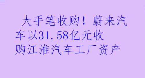  大手笔收购！蔚来汽车以31.58亿元收购江淮汽车工厂资产