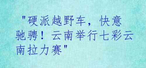  "硬派越野车，快意驰骋！云南举行七彩云南拉力赛"