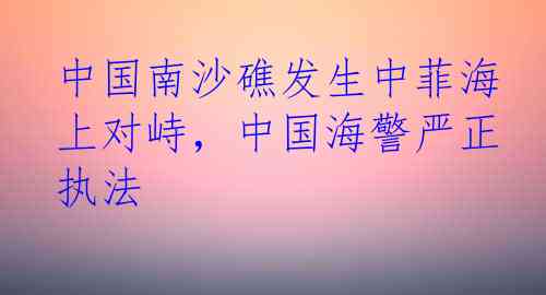 中国南沙礁发生中菲海上对峙，中国海警严正执法