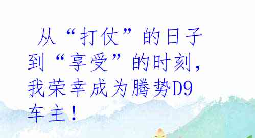  从“打仗”的日子到“享受”的时刻，我荣幸成为腾势D9车主！