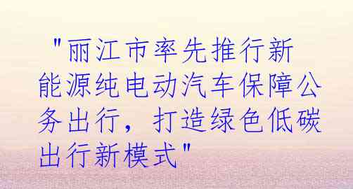  "丽江市率先推行新能源纯电动汽车保障公务出行，打造绿色低碳出行新模式"