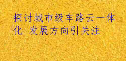 探讨城市级车路云一体化 发展方向引关注