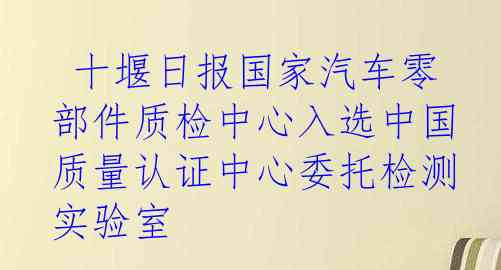  十堰日报国家汽车零部件质检中心入选中国质量认证中心委托检测实验室