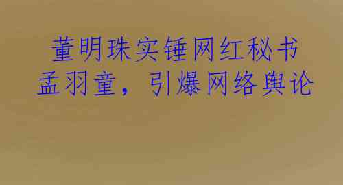  董明珠实锤网红秘书孟羽童，引爆网络舆论