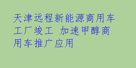 天津远程新能源商用车工厂竣工 加速甲醇商用车推广应用