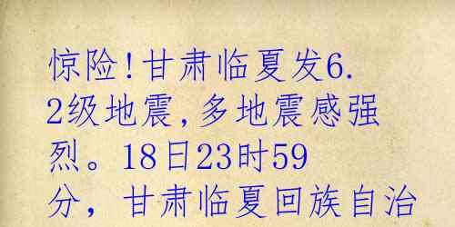 惊险!甘肃临夏发6.2级地震,多地震感强烈。18日23时59分，甘肃临夏回族自治州积石山保安族东乡族撒拉族自治县发生6.