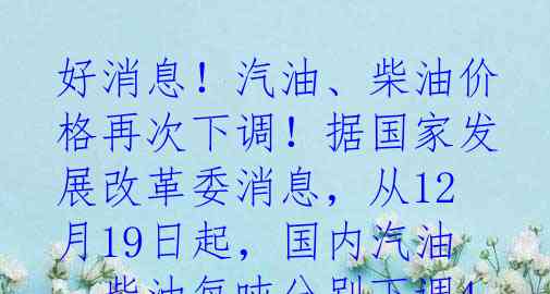 好消息！汽油、柴油价格再次下调！据国家发展改革委消息，从12月19日起，国内汽油、柴油每吨分别下调415元和400元，这