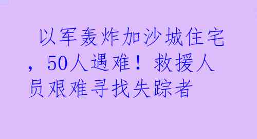  以军轰炸加沙城住宅，50人遇难！救援人员艰难寻找失踪者