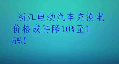  浙江电动汽车充换电价格或再降10%至15%！