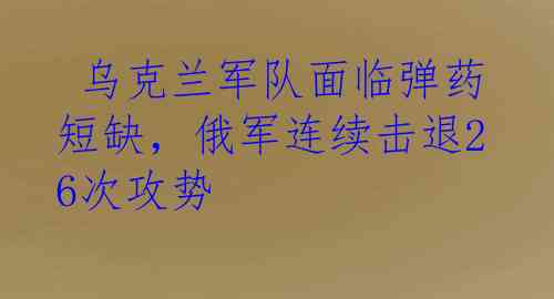  乌克兰军队面临弹药短缺，俄军连续击退26次攻势