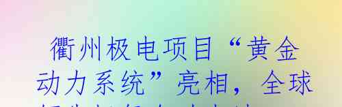  衢州极电项目“黄金动力系统”亮相，全球领先极氪金砖电池