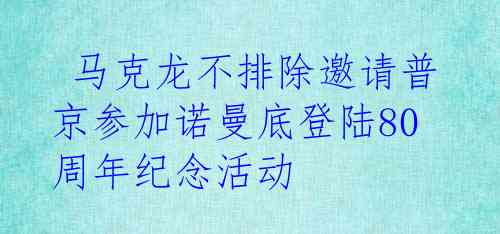  马克龙不排除邀请普京参加诺曼底登陆80周年纪念活动