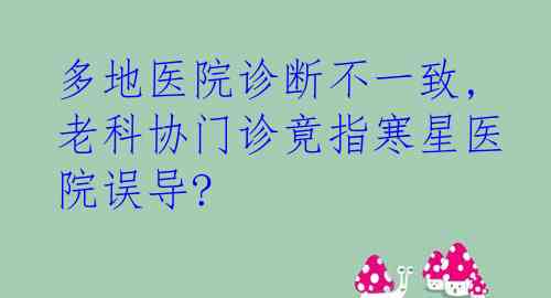  多地医院诊断不一致, 老科协门诊竟指寒星医院误导?