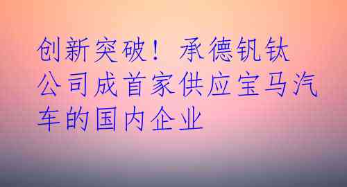 创新突破! 承德钒钛公司成首家供应宝马汽车的国内企业