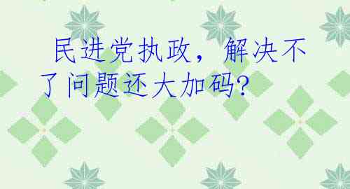  民进党执政，解决不了问题还大加码?