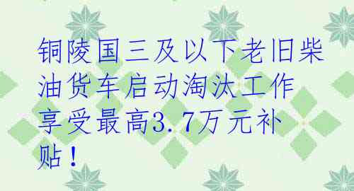 铜陵国三及以下老旧柴油货车启动淘汰工作 享受最高3.7万元补贴！