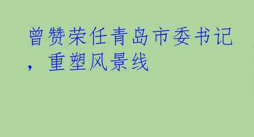 曾赞荣任青岛市委书记，重塑风景线