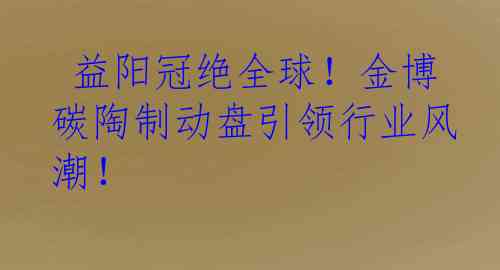  益阳冠绝全球！金博碳陶制动盘引领行业风潮！