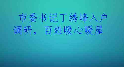  市委书记丁绣峰入户调研，百姓暖心暖屋