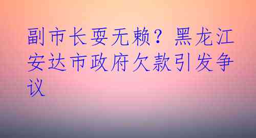 副市长耍无赖？黑龙江安达市政府欠款引发争议