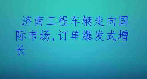  济南工程车辆走向国际市场,订单爆发式增长